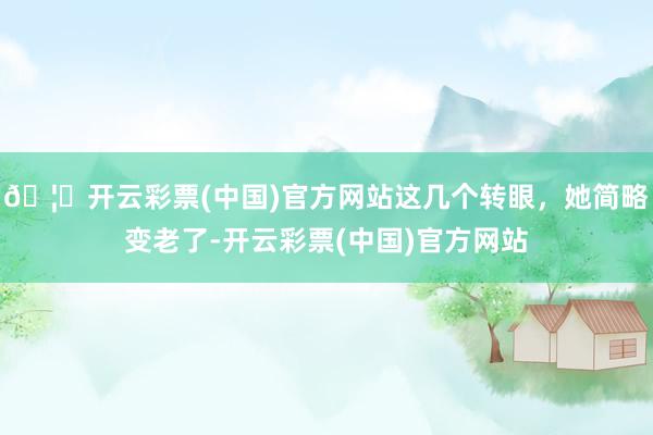 🦄开云彩票(中国)官方网站这几个转眼，她简略变老了-开云彩票(中国)官方网站