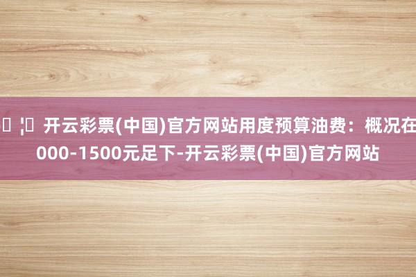 🦄开云彩票(中国)官方网站用度预算油费：概况在1000-1500元足下-开云彩票(中国)官方网站
