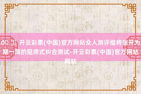 🦄开云彩票(中国)官方网站众人测评组将张开为期一周的阻滞式纠合测试-开云彩票(中国)官方网站