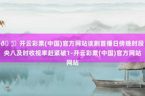 🦄开云彩票(中国)官方网站该剧首播日傍晚时段央八及时收视率赶紧破1-开云彩票(中国)官方网站