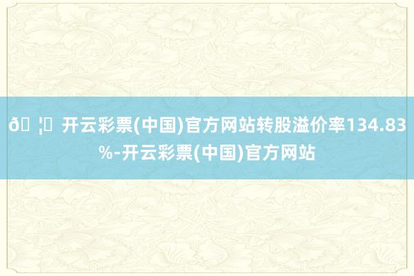 🦄开云彩票(中国)官方网站转股溢价率134.83%-开云彩票(中国)官方网站