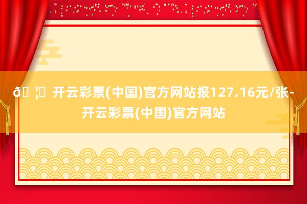 🦄开云彩票(中国)官方网站报127.16元/张-开云彩票(中国)官方网站