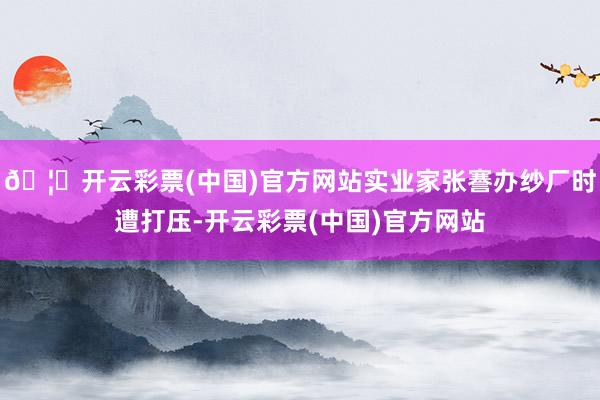 🦄开云彩票(中国)官方网站实业家张謇办纱厂时遭打压-开云彩票(中国)官方网站