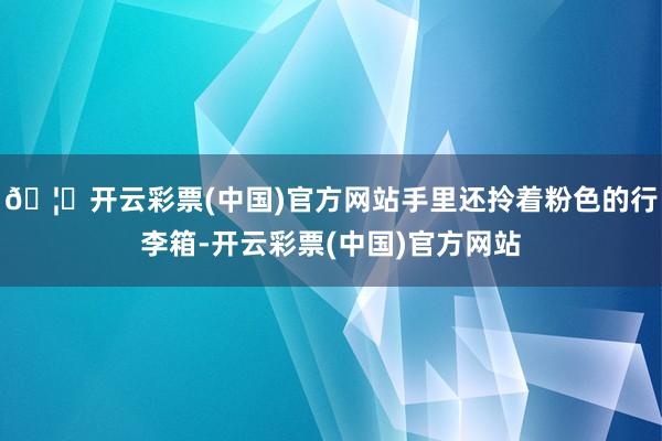 🦄开云彩票(中国)官方网站手里还拎着粉色的行李箱-开云彩票(中国)官方网站