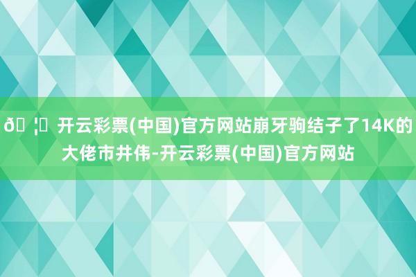 🦄开云彩票(中国)官方网站崩牙驹结子了14K的大佬市井伟-开云彩票(中国)官方网站