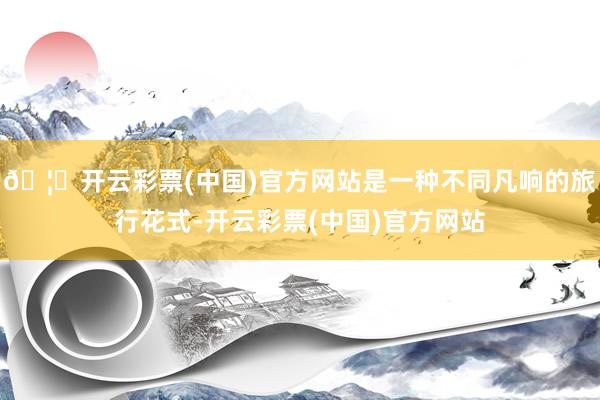 🦄开云彩票(中国)官方网站是一种不同凡响的旅行花式-开云彩票(中国)官方网站