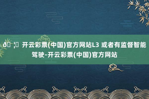 🦄开云彩票(中国)官方网站L3 或者有监督智能驾驶-开云彩票(中国)官方网站