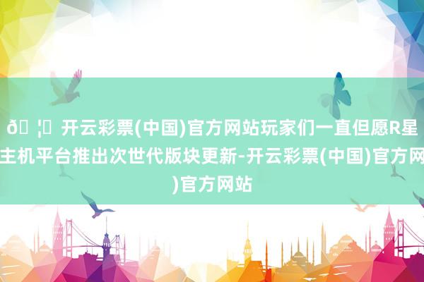 🦄开云彩票(中国)官方网站玩家们一直但愿R星在主机平台推出次世代版块更新-开云彩票(中国)官方网站