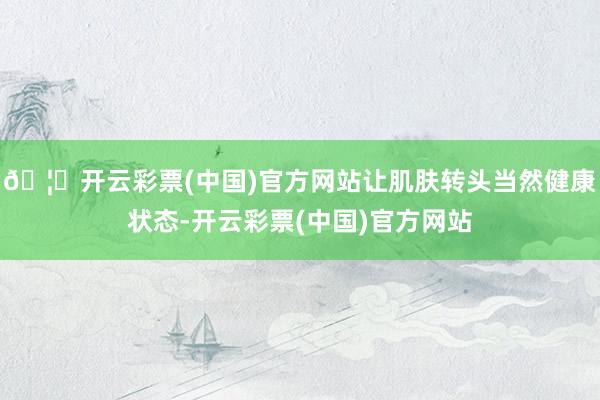 🦄开云彩票(中国)官方网站让肌肤转头当然健康状态-开云彩票(中国)官方网站