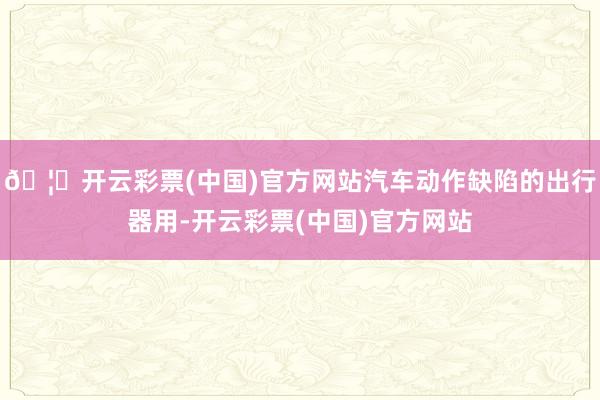 🦄开云彩票(中国)官方网站汽车动作缺陷的出行器用-开云彩票(中国)官方网站