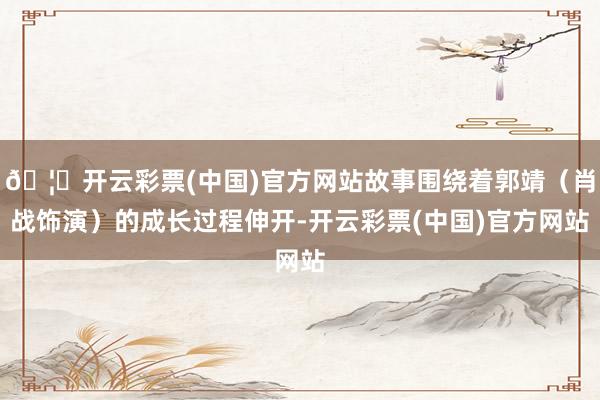 🦄开云彩票(中国)官方网站故事围绕着郭靖（肖战饰演）的成长过程伸开-开云彩票(中国)官方网站