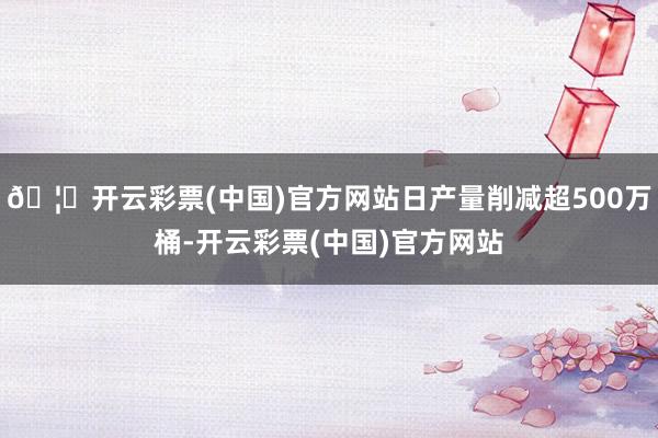 🦄开云彩票(中国)官方网站日产量削减超500万桶-开云彩票(中国)官方网站