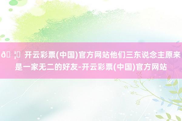 🦄开云彩票(中国)官方网站他们三东说念主原来是一家无二的好友-开云彩票(中国)官方网站