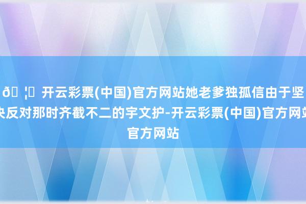 🦄开云彩票(中国)官方网站她老爹独孤信由于坚决反对那时齐截不二的宇文护-开云彩票(中国)官方网站