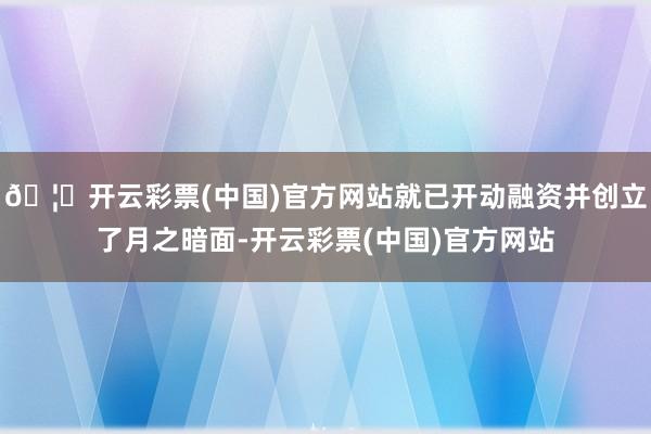 🦄开云彩票(中国)官方网站就已开动融资并创立了月之暗面-开云彩票(中国)官方网站