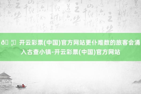 🦄开云彩票(中国)官方网站更仆难数的旅客会涌入古查小镇-开云彩票(中国)官方网站