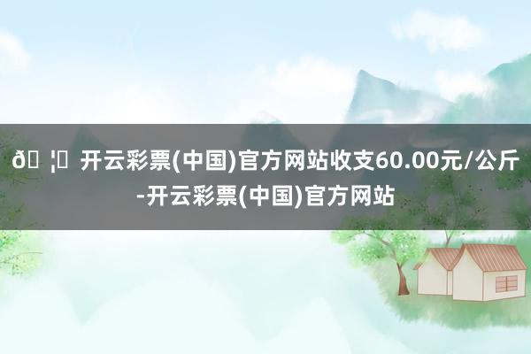 🦄开云彩票(中国)官方网站收支60.00元/公斤-开云彩票(中国)官方网站