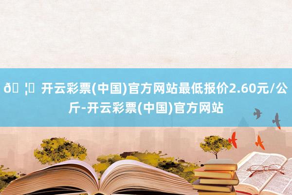 🦄开云彩票(中国)官方网站最低报价2.60元/公斤-开云彩票(中国)官方网站