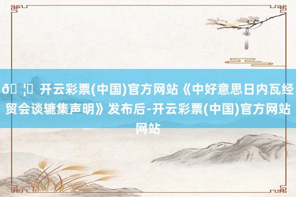🦄开云彩票(中国)官方网站《中好意思日内瓦经贸会谈辘集声明》发布后-开云彩票(中国)官方网站