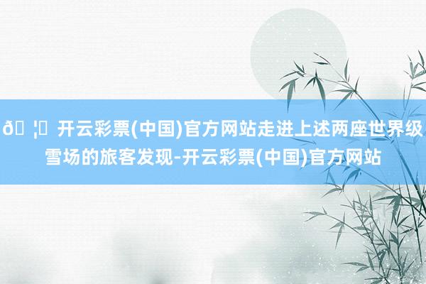 🦄开云彩票(中国)官方网站走进上述两座世界级雪场的旅客发现-开云彩票(中国)官方网站