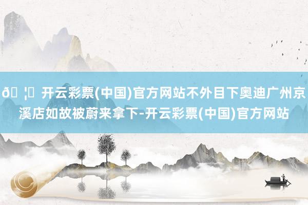 🦄开云彩票(中国)官方网站不外目下奥迪广州京溪店如故被蔚来拿下-开云彩票(中国)官方网站