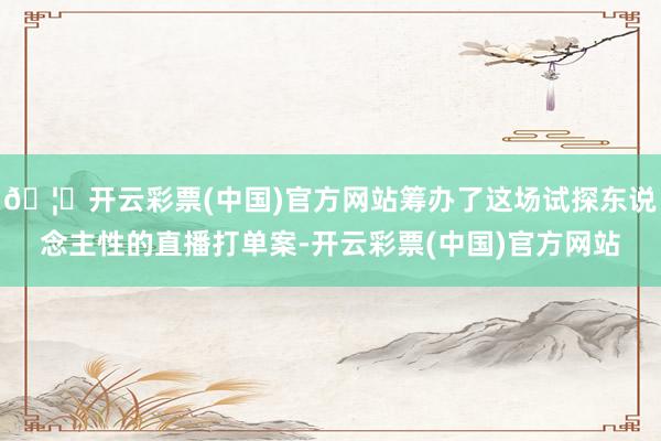 🦄开云彩票(中国)官方网站筹办了这场试探东说念主性的直播打单案-开云彩票(中国)官方网站