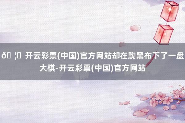 🦄开云彩票(中国)官方网站却在黝黑布下了一盘大棋-开云彩票(中国)官方网站