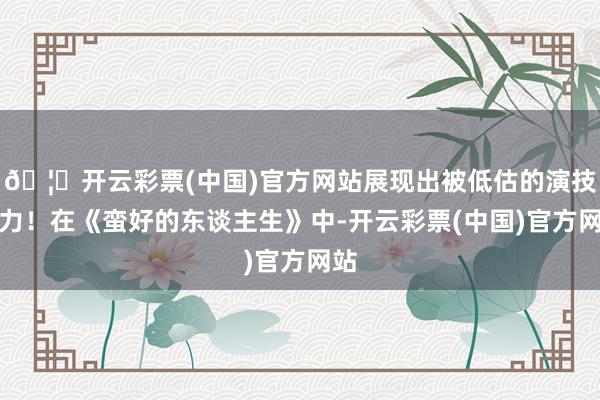 🦄开云彩票(中国)官方网站展现出被低估的演技实力！在《蛮好的东谈主生》中-开云彩票(中国)官方网站
