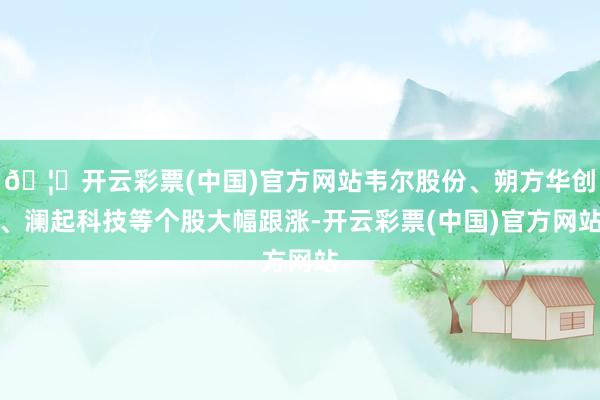 🦄开云彩票(中国)官方网站韦尔股份、朔方华创、澜起科技等个股大幅跟涨-开云彩票(中国)官方网站