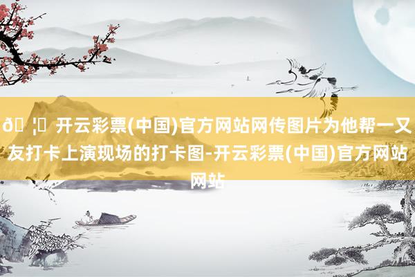 🦄开云彩票(中国)官方网站网传图片为他帮一又友打卡上演现场的打卡图-开云彩票(中国)官方网站
