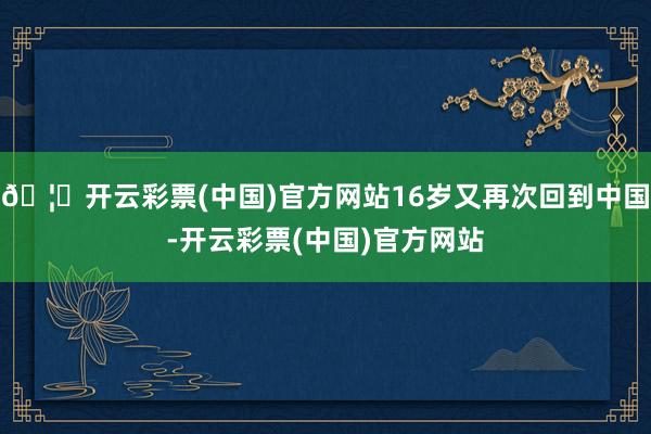 🦄开云彩票(中国)官方网站16岁又再次回到中国-开云彩票(中国)官方网站