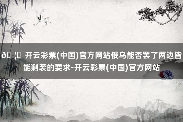 🦄开云彩票(中国)官方网站俄乌能否罢了两边皆能剿袭的要求-开云彩票(中国)官方网站