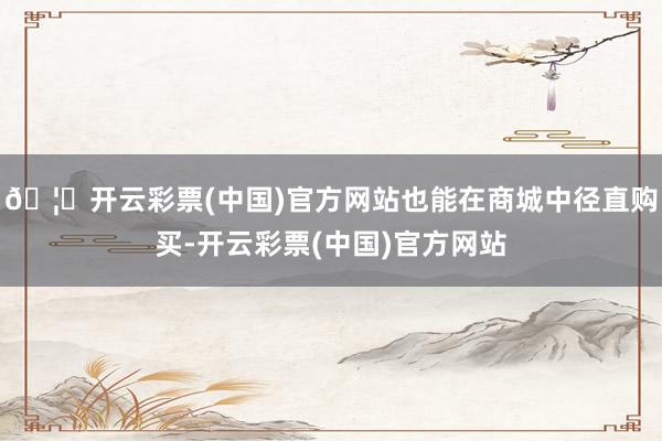 🦄开云彩票(中国)官方网站也能在商城中径直购买-开云彩票(中国)官方网站