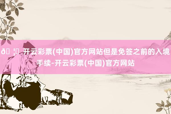 🦄开云彩票(中国)官方网站但是免签之前的入境手续-开云彩票(中国)官方网站