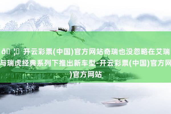 🦄开云彩票(中国)官方网站奇瑞也没忽略在艾瑞泽与瑞虎经典系列下推出新车型-开云彩票(中国)官方网站