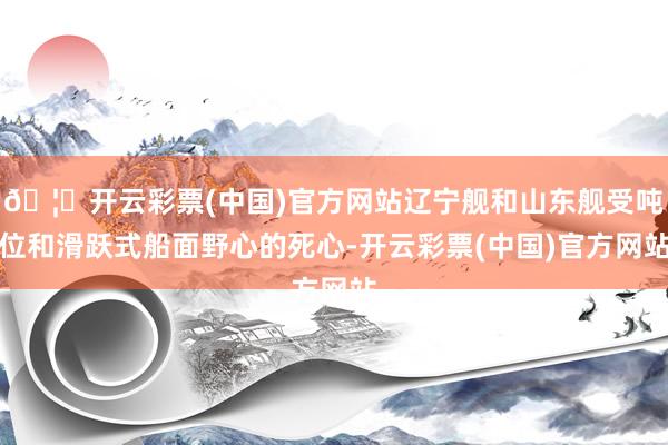🦄开云彩票(中国)官方网站辽宁舰和山东舰受吨位和滑跃式船面野心的死心-开云彩票(中国)官方网站