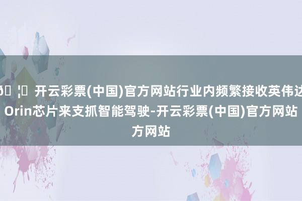 🦄开云彩票(中国)官方网站行业内频繁接收英伟达Orin芯片来支抓智能驾驶-开云彩票(中国)官方网站