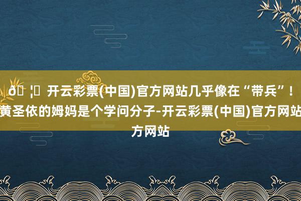 🦄开云彩票(中国)官方网站几乎像在“带兵”！黄圣依的姆妈是个学问分子-开云彩票(中国)官方网站