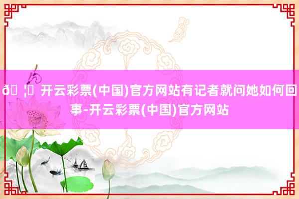 🦄开云彩票(中国)官方网站有记者就问她如何回事-开云彩票(中国)官方网站