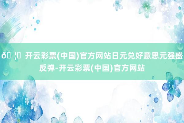 🦄开云彩票(中国)官方网站日元兑好意思元强盛反弹-开云彩票(中国)官方网站