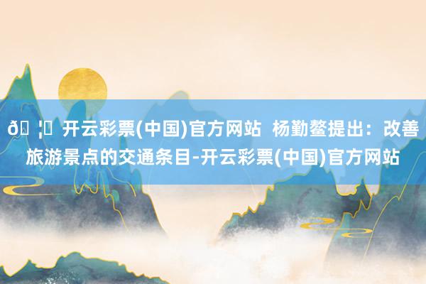 🦄开云彩票(中国)官方网站  杨勤鳌提出：改善旅游景点的交通条目-开云彩票(中国)官方网站