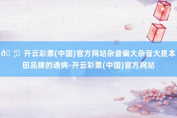 🦄开云彩票(中国)官方网站杂音偏大杂音大是本田品牌的通病-开云彩票(中国)官方网站