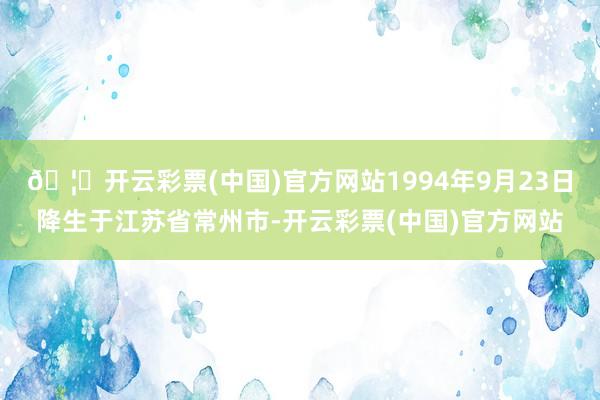 🦄开云彩票(中国)官方网站1994年9月23日降生于江苏省常州市-开云彩票(中国)官方网站