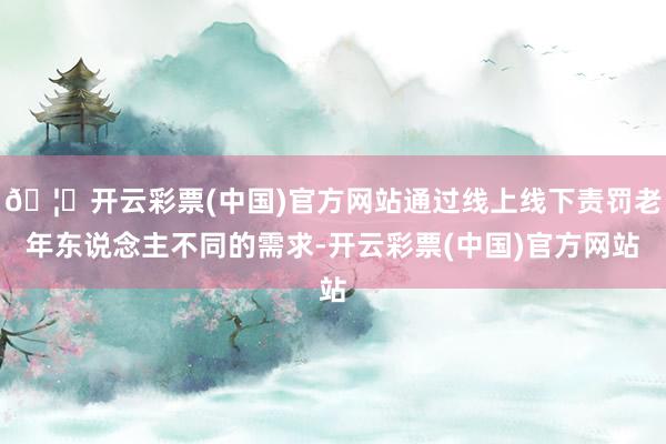🦄开云彩票(中国)官方网站通过线上线下责罚老年东说念主不同的需求-开云彩票(中国)官方网站