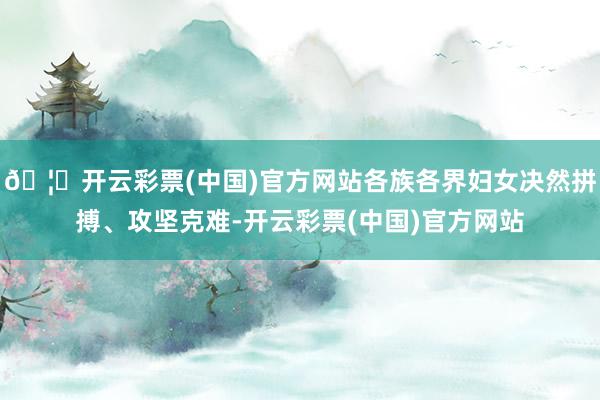 🦄开云彩票(中国)官方网站各族各界妇女决然拼搏、攻坚克难-开云彩票(中国)官方网站