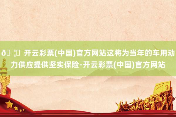 🦄开云彩票(中国)官方网站这将为当年的车用动力供应提供坚实保险-开云彩票(中国)官方网站