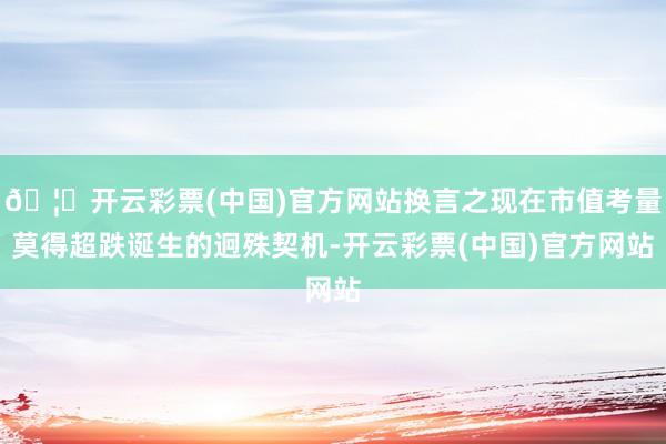 🦄开云彩票(中国)官方网站换言之现在市值考量莫得超跌诞生的迥殊契机-开云彩票(中国)官方网站