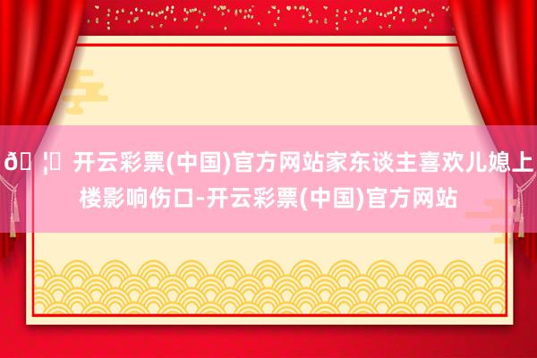 🦄开云彩票(中国)官方网站家东谈主喜欢儿媳上楼影响伤口-开云彩票(中国)官方网站