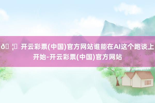 🦄开云彩票(中国)官方网站谁能在AI这个跑谈上开始-开云彩票(中国)官方网站