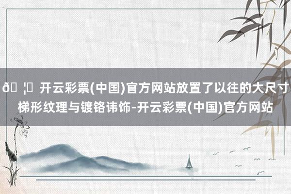🦄开云彩票(中国)官方网站放置了以往的大尺寸梯形纹理与镀铬讳饰-开云彩票(中国)官方网站
